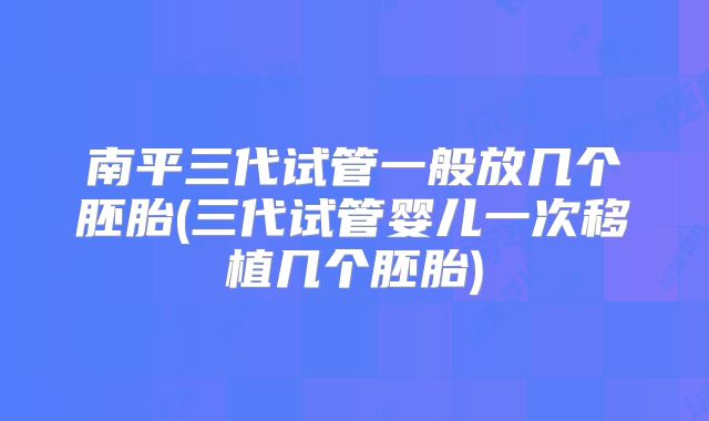 南平三代试管一般放几个胚胎(三代试管婴儿一次移植几个胚胎)