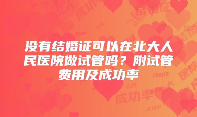 没有结婚证可以在北大人民医院做试管吗？附试管费用及成功率