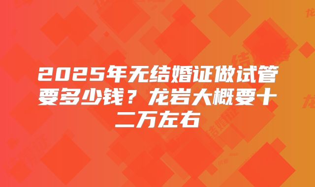 2025年无结婚证做试管要多少钱?龙岩大概要十二万左右