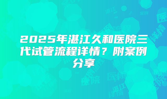 2025年湛江久和医院三代试管流程详情？附案例分享