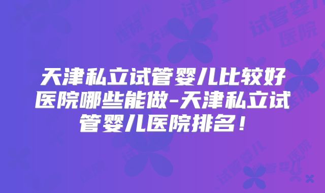 天津私立试管婴儿比较好医院哪些能做-天津私立试管婴儿医院排名!