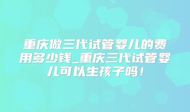 重庆做三代试管婴儿的费用多少钱_重庆三代试管婴儿可以生孩子吗！