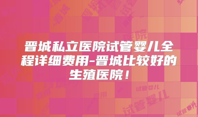 晋城私立医院试管婴儿全程详细费用-晋城比较好的生殖医院！