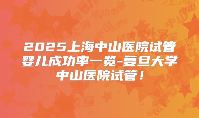 2025上海中山医院试管婴儿成功率一览-复旦大学中山医院试管！