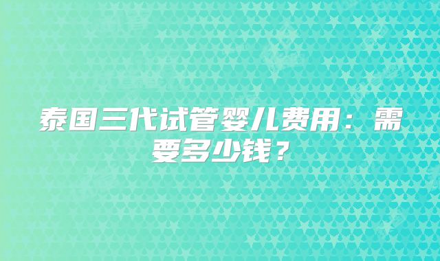 泰国三代试管婴儿费用:需要多少钱?