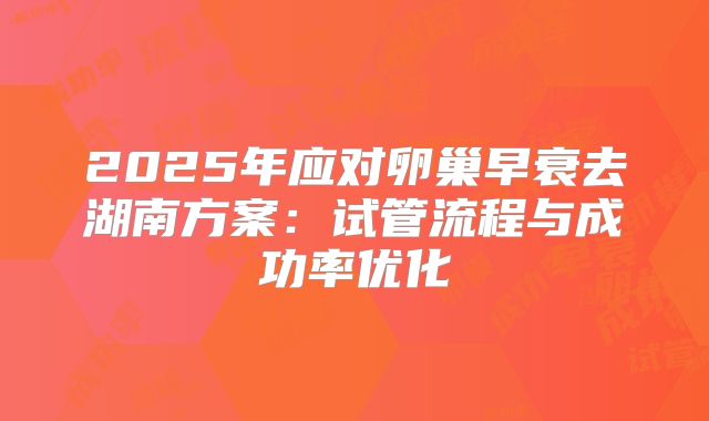 2025年应对卵巢早衰去湖南方案：试管流程与成功率优化