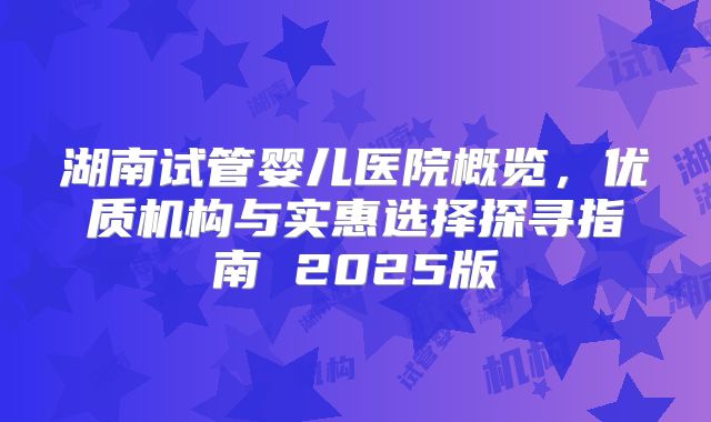 湖南试管婴儿医院概览，优质机构与实惠选择探寻指南 2025版