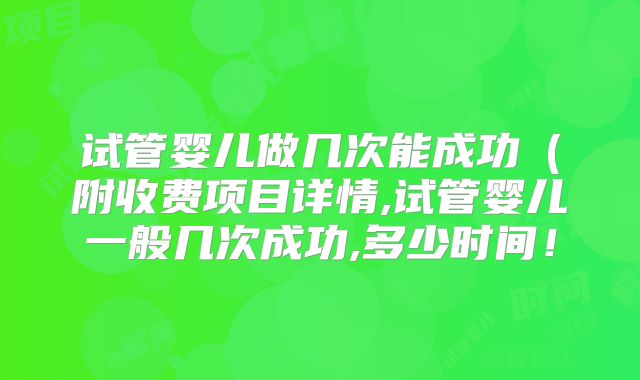 试管婴儿做几次能成功(附收费项目详情,试管婴儿一般几次成功,多少时间!