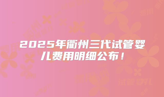 2025年衢州三代试管婴儿费用明细公布!