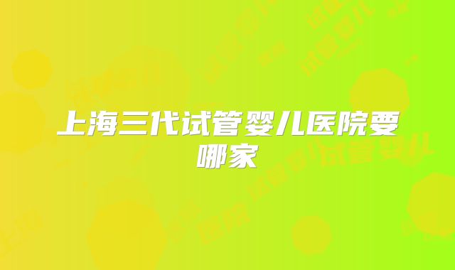 上海三代试管婴儿医院要哪家