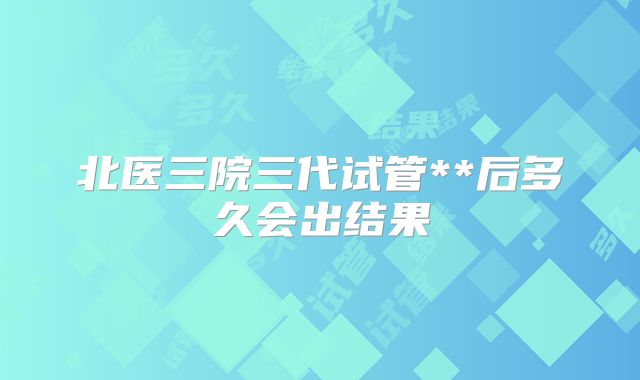 北医三院三代试管**后多久会出结果
