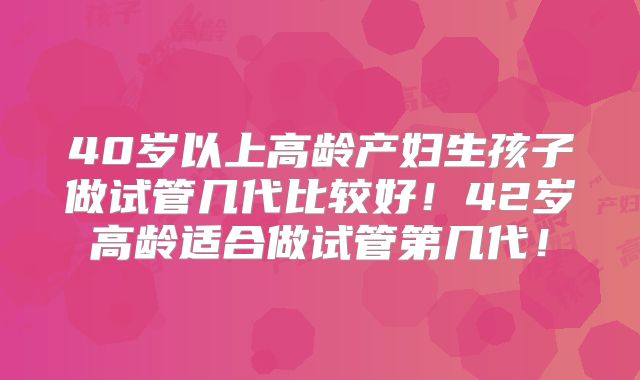 40岁以上高龄产妇生孩子做试管几代比较好！42岁高龄适合做试管第几代！