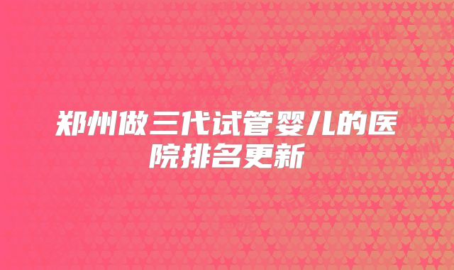 郑州做三代试管婴儿的医院排名更新