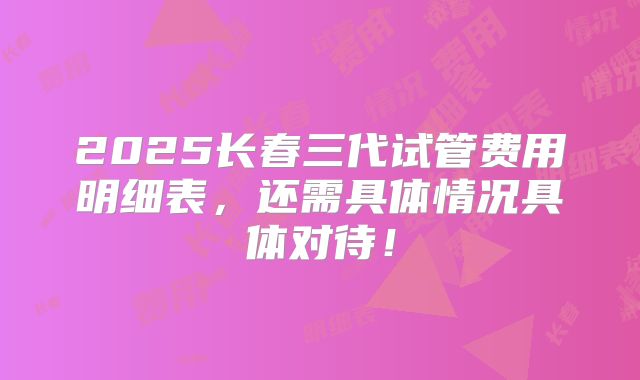 2025长春三代试管费用明细表，还需具体情况具体对待！