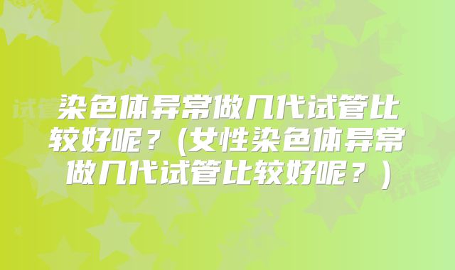 染色体异常做几代试管比较好呢？(女性染色体异常做几代试管比较好呢？)