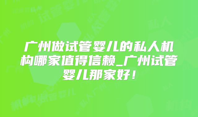 广州做试管婴儿的私人机构哪家值得信赖_广州试管婴儿那家好！