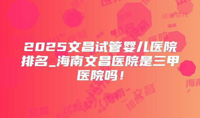 2025文昌试管婴儿医院排名_海南文昌医院是三甲医院吗！
