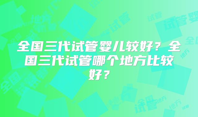 全国三代试管婴儿较好？全国三代试管哪个地方比较好？
