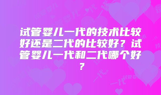 试管婴儿一代的技术比较好还是二代的比较好？试管婴儿一代和二代哪个好？