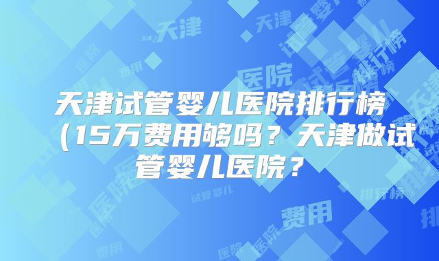 天津试管婴儿医院排行榜（15万费用够吗？天津做试管婴儿医院？