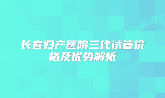 长春妇产医院三代试管价格及优势解析