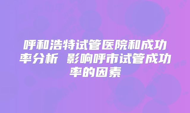 呼和浩特试管医院和成功率分析 影响呼市试管成功率的因素