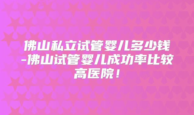 佛山私立试管婴儿多少钱-佛山试管婴儿成功率比较高医院！