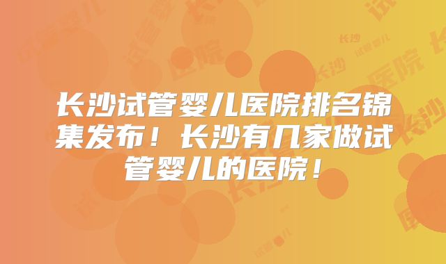 长沙试管婴儿医院排名锦集发布！长沙有几家做试管婴儿的医院！