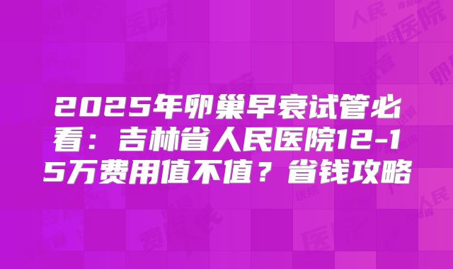 2025年卵巢早衰试管必看：吉林省人民医院12-15万费用值不值？省钱攻略