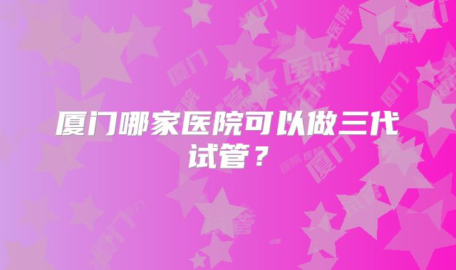 厦门哪家医院可以做三代试管？