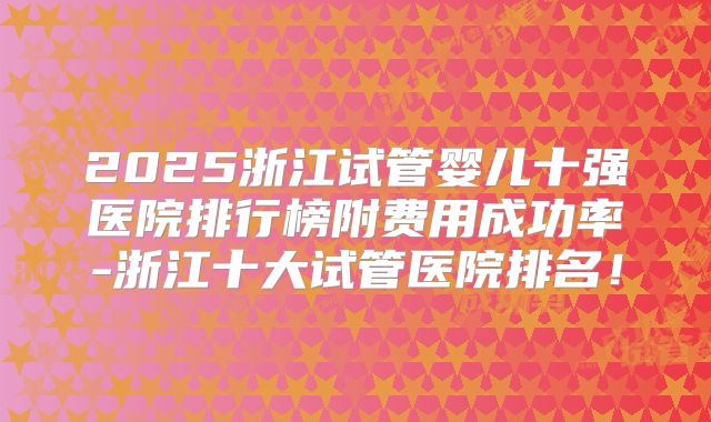 2025浙江试管婴儿十强医院排行榜附费用成功率-浙江十大试管医院排名！