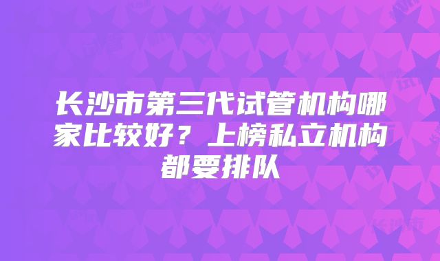 长沙市第三代试管机构哪家比较好？上榜私立机构都要排队