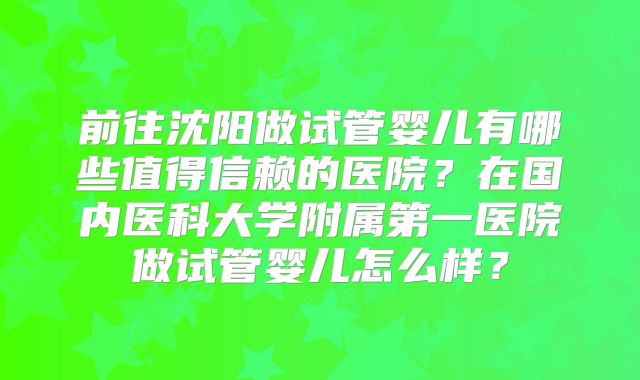 前往沈阳做试管婴儿有哪些值得信赖的医院?在国内医科大学附属第一医院做试管婴儿怎么样?