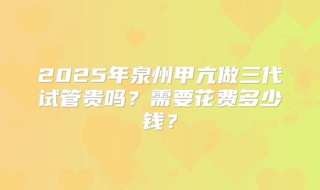 2025年泉州甲亢做三代试管贵吗？需要花费多少钱？