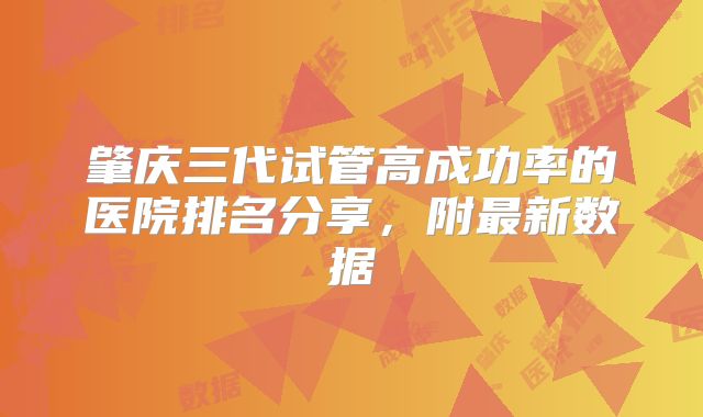 肇庆三代试管高成功率的医院排名分享,附最新数据