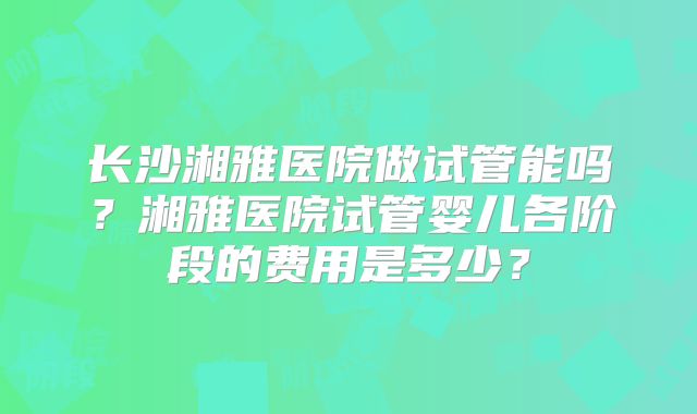长沙湘雅医院做试管能吗?湘雅医院试管婴儿各阶段的费用是多少?