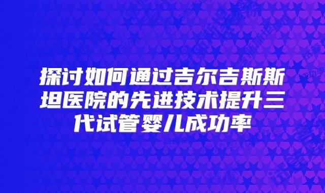 探讨如何通过吉尔吉斯斯坦医院的先进技术提升三代试管婴儿成功率