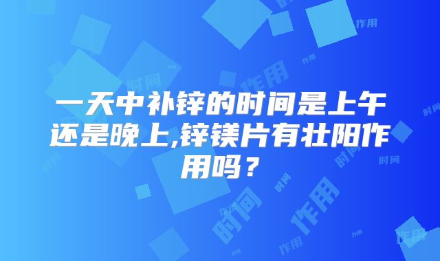 一天中补锌的时间是上午还是晚上,锌镁片有壮阳作用吗？
