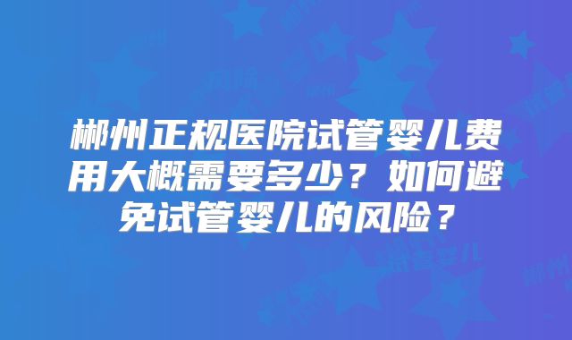 郴州正规医院试管婴儿费用大概需要多少？如何避免试管婴儿的风险？