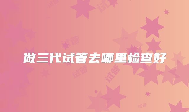 做三代试管去哪里检查好