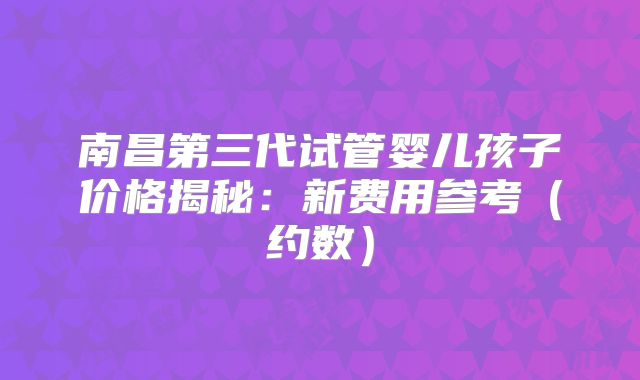 南昌第三代试管婴儿孩子价格揭秘：新费用参考（约数）