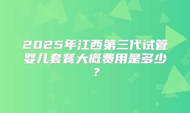 2025年江西第三代试管婴儿套餐大概费用是多少?