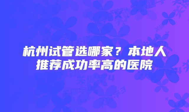 杭州试管选哪家？本地人推荐成功率高的医院