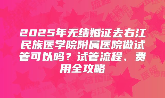 2025年无结婚证去右江民族医学院附属医院做试管可以吗？试管流程、费用全攻略