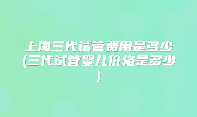 上海三代试管费用是多少(三代试管婴儿价格是多少)