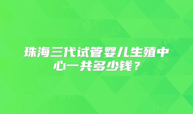 珠海三代试管婴儿生殖中心一共多少钱？
