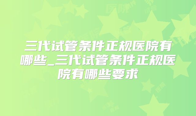 三代试管条件正规医院有哪些_三代试管条件正规医院有哪些要求