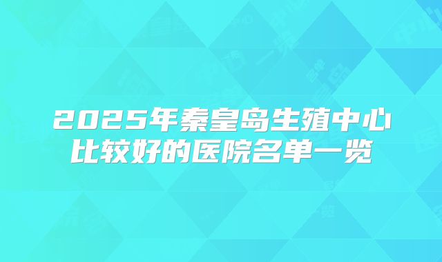 2025年秦皇岛生殖中心比较好的医院名单一览