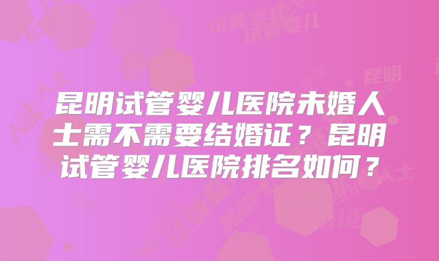 昆明试管婴儿医院未婚人士需不需要结婚证?昆明试管婴儿医院排名如何?