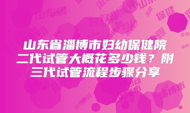 山东省淄博市妇幼保健院二代试管大概花多少钱?附三代试管流程步骤分享